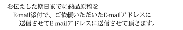 お伝えした期日までに納品原稿をE-mail添付で、ご依頼いただいたE-mailアドレスに送信させて頂きます。